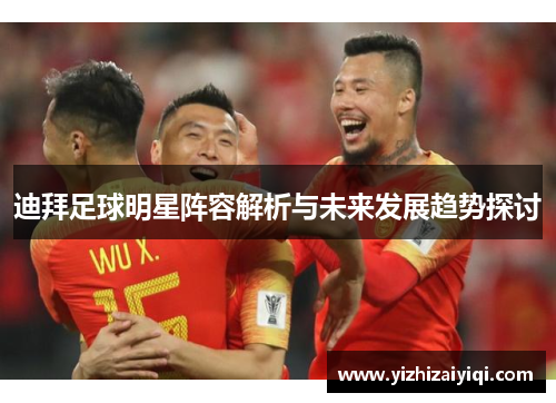 迪拜足球明星阵容解析与未来发展趋势探讨
