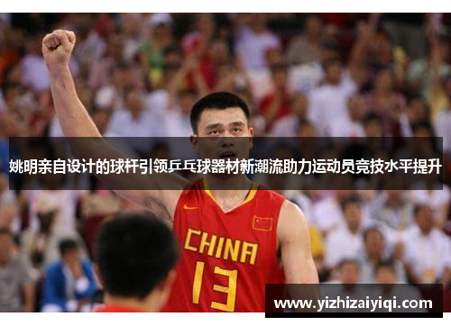 姚明亲自设计的球杆引领乒乓球器材新潮流助力运动员竞技水平提升