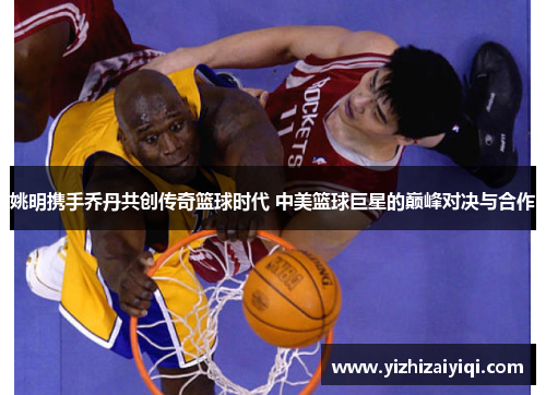 姚明携手乔丹共创传奇篮球时代 中美篮球巨星的巅峰对决与合作