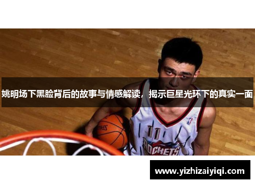 姚明场下黑脸背后的故事与情感解读，揭示巨星光环下的真实一面