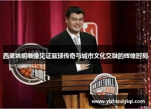 西单姚明雕像见证篮球传奇与城市文化交融的辉煌时刻
